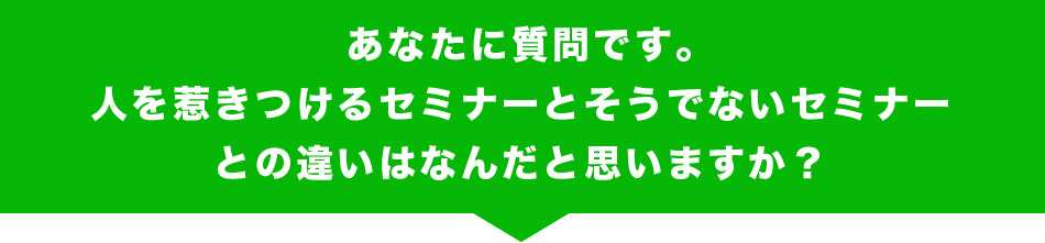 あなたに質問です。
人を惹きつけるセミナーとそうでないセミナーとの違いはなんだと思いますか？
