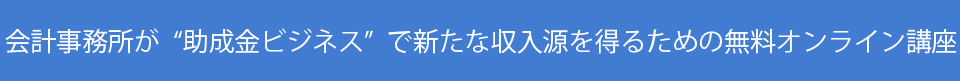 会計事務所が“助成金ビジネス”で新たな収入源を得るための無料オンライン講座