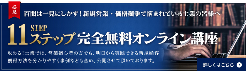 百聞は一見にしかず！新規営業・価格競争で悩まれている士業の皆様へ 11ステップ 完全無料オンライン講座 売れる商品作りから商談、クロージング、紹介を得る方法まで 新規に顧客を獲得するフローに沿って具体的な考え方、やり方を解説しています。 詳しくはこちら